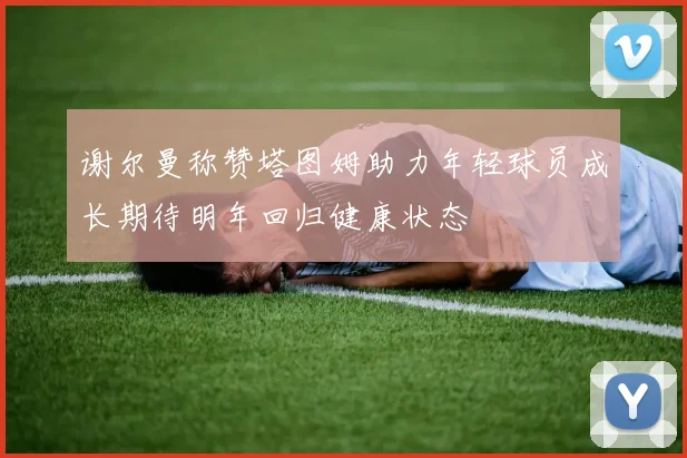 谢尔曼称赞塔图姆助力年轻球员成长期待明年回归健康状态