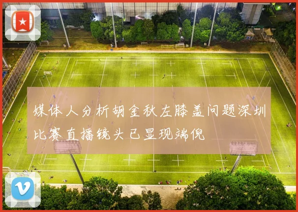 媒体人分析胡金秋左膝盖问题深圳比赛直播镜头已显现端倪