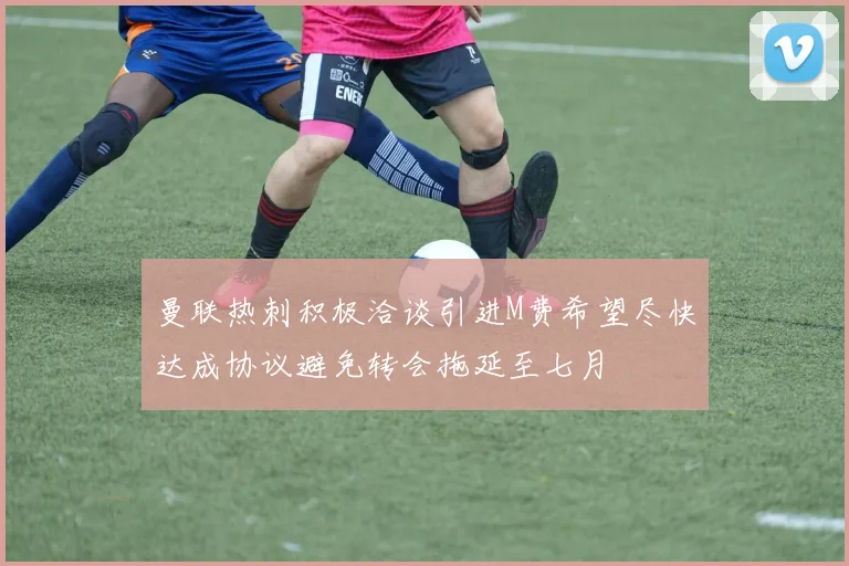 曼联热刺积极洽谈引进M费希望尽快达成协议避免转会拖延至七月