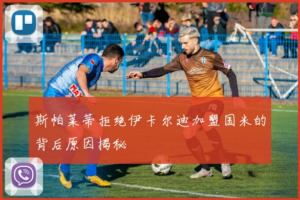 斯帕莱蒂拒绝伊卡尔迪加盟国米的背后原因揭秘
