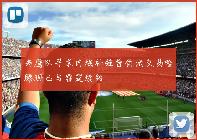 老鹰队寻求内线补强曾尝试交易哈滕现已与雷霆续约