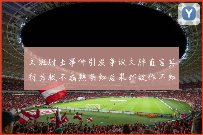 文班肘击事件引发争议文胖直言其行为极不成熟明知后果却故作不知