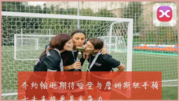 乔约翰逊期待哈登与詹姆斯联手骑士未来将更具竞争力