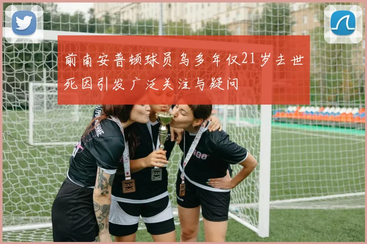 前南安普顿球员乌多年仅21岁去世死因引发广泛关注与疑问