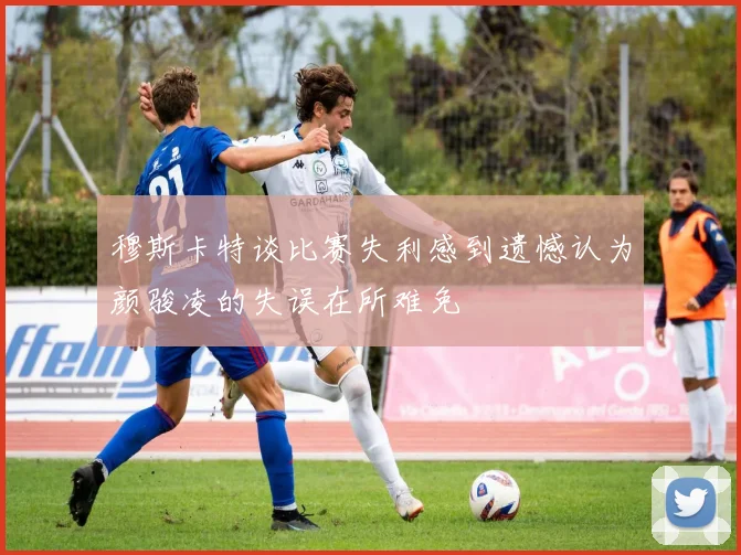穆斯卡特谈比赛失利感到遗憾认为颜骏凌的失误在所难免