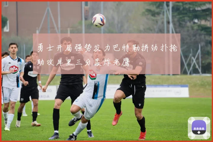 勇士开局强势发力巴特勒拼劲扑抢助攻库里三分轰炸老鹰
