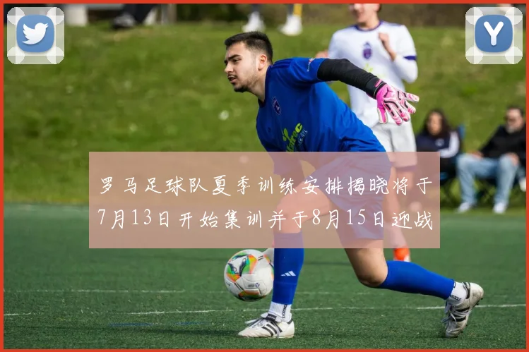 罗马足球队夏季训练安排揭晓将于7月13日开始集训并于8月15日迎战多特