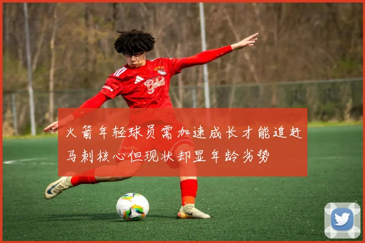 火箭年轻球员需加速成长才能追赶马刺核心但现状却显年龄劣势