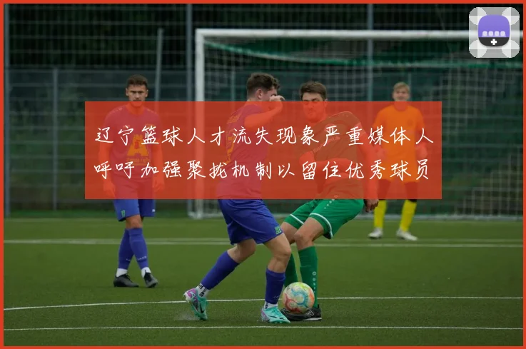 辽宁篮球人才流失现象严重媒体人呼吁加强聚拢机制以留住优秀球员