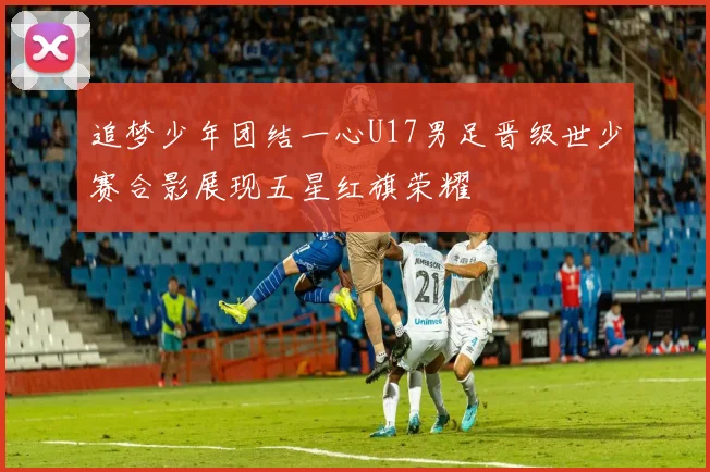 追梦少年团结一心U17男足晋级世少赛合影展现五星红旗荣耀