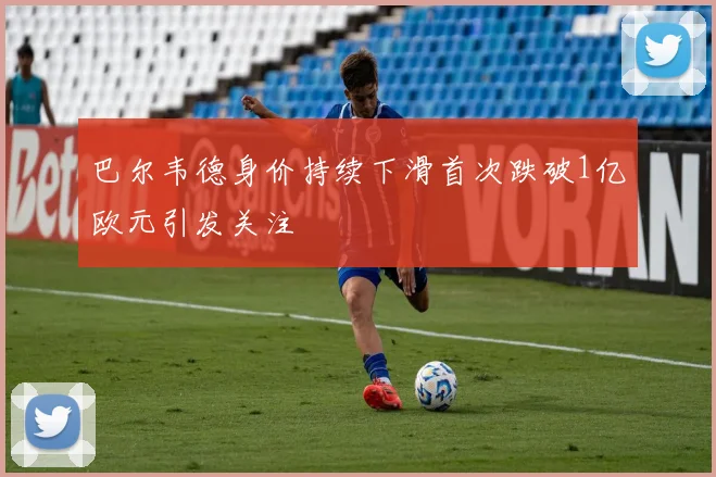 巴尔韦德身价持续下滑首次跌破1亿欧元引发关注