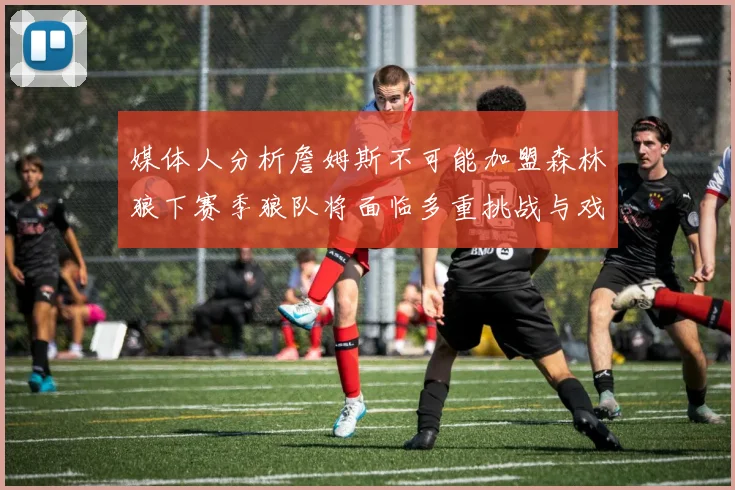 媒体人分析詹姆斯不可能加盟森林狼下赛季狼队将面临多重挑战与戏剧性事件