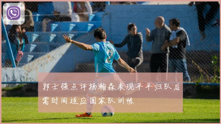 郭士强点评杨瀚森表现平平归队后需时间适应国家队训练