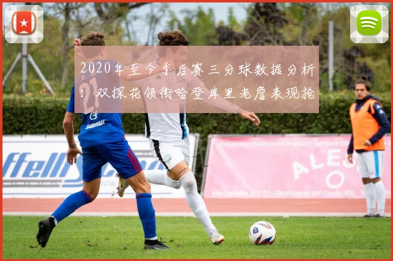 2020年至今季后赛三分球数据分析：双探花领衔哈登库里老詹表现抢眼