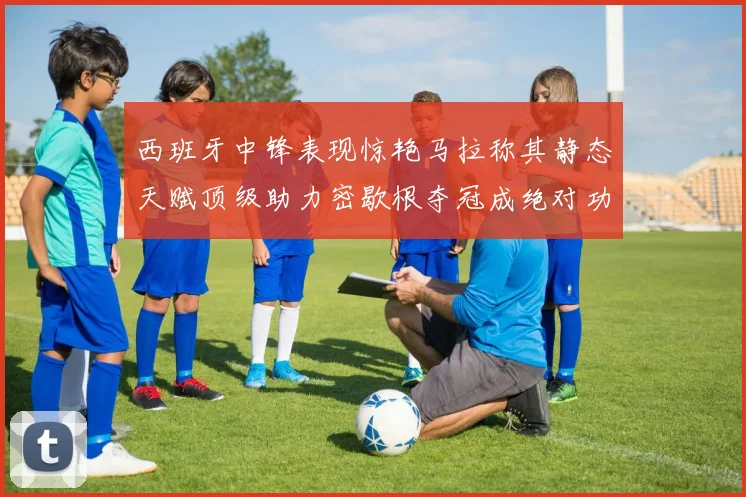 西班牙中锋表现惊艳马拉称其静态天赋顶级助力密歇根夺冠成绝对功臣