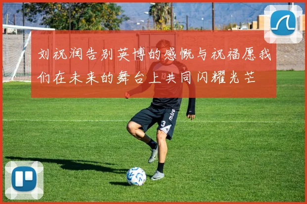 刘祝润告别英博的感慨与祝福愿我们在未来的舞台上共同闪耀光芒