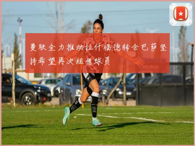 曼联全力推动拉什福德转会巴萨坚持希望再次租借球员