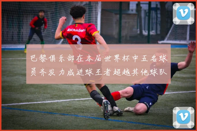 巴黎俱乐部在本届世界杯中五名球员齐发力成进球王者超越其他球队