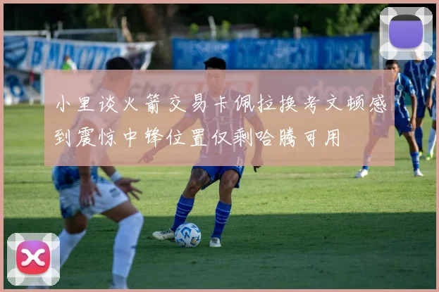 小里谈火箭交易卡佩拉换考文顿感到震惊中锋位置仅剩哈腾可用