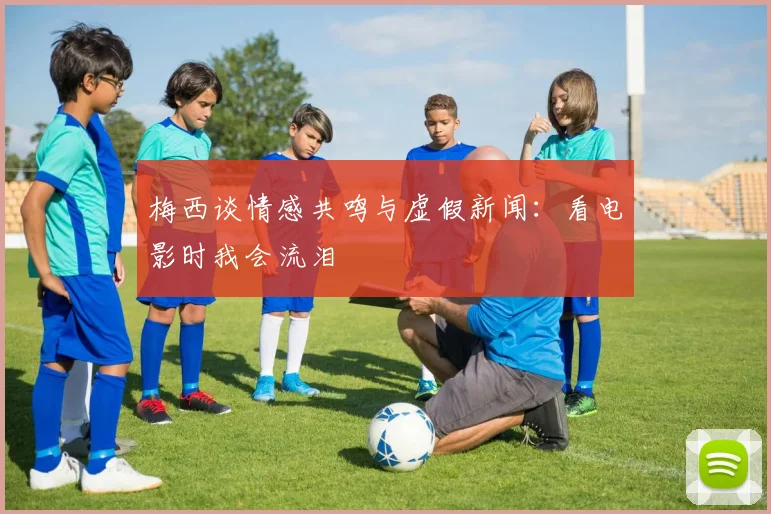 梅西谈情感共鸣与虚假新闻：看电影时我会流泪