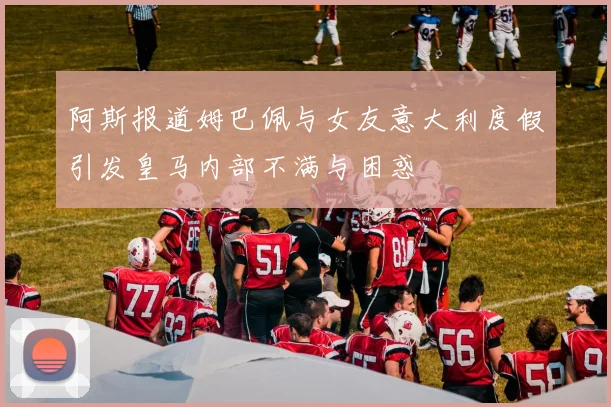 阿斯报道姆巴佩与女友意大利度假引发皇马内部不满与困惑