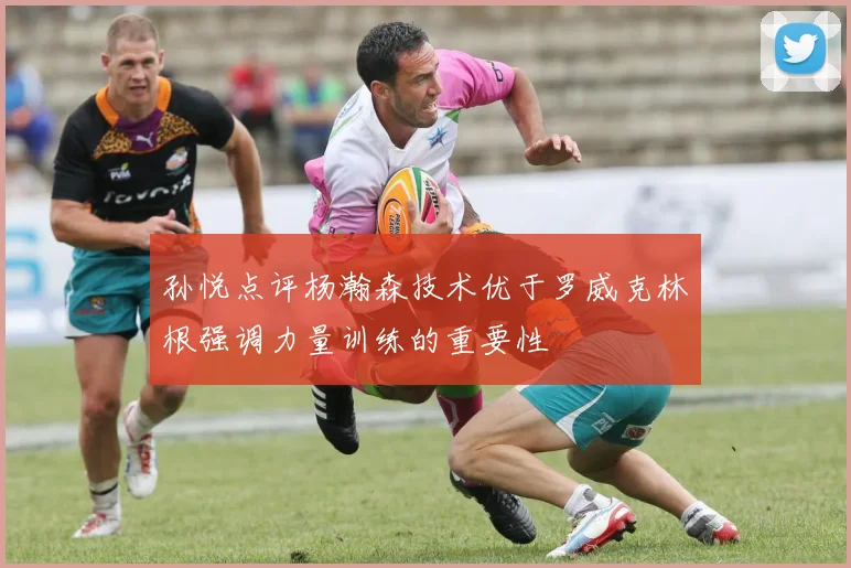 孙悦点评杨瀚森技术优于罗威克林根强调力量训练的重要性